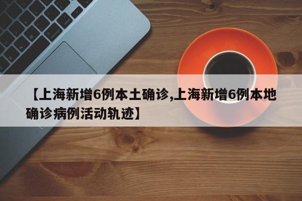 【上海新增6例本土确诊,上海新增6例本地确诊病例活动轨迹】