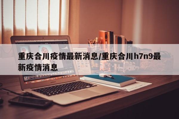 重庆合川疫情最新消息/重庆合川h7n9最新疫情消息