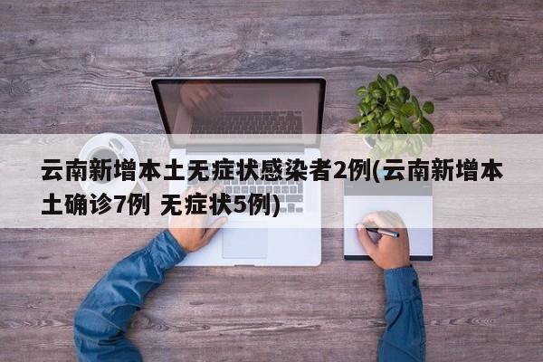 云南新增本土无症状感染者2例(云南新增本土确诊7例 无症状5例)