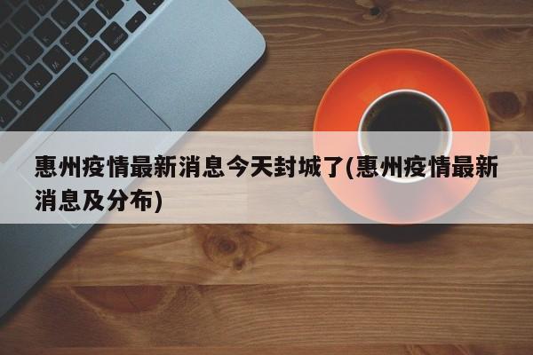 惠州疫情最新消息今天封城了(惠州疫情最新消息及分布)