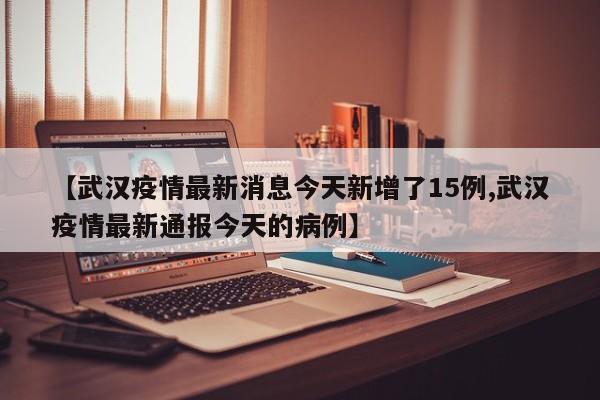 【武汉疫情最新消息今天新增了15例,武汉疫情最新通报今天的病例】