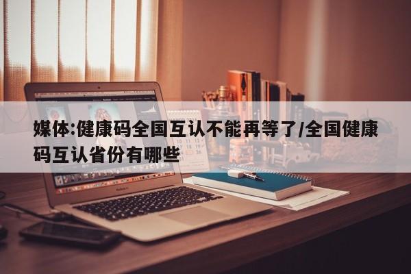 媒体:健康码全国互认不能再等了/全国健康码互认省份有哪些