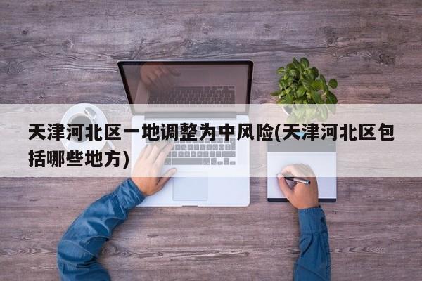 天津河北区一地调整为中风险(天津河北区包括哪些地方)