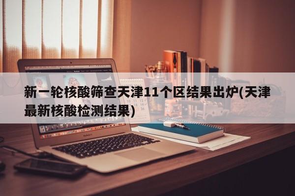 新一轮核酸筛查天津11个区结果出炉(天津最新核酸检测结果)
