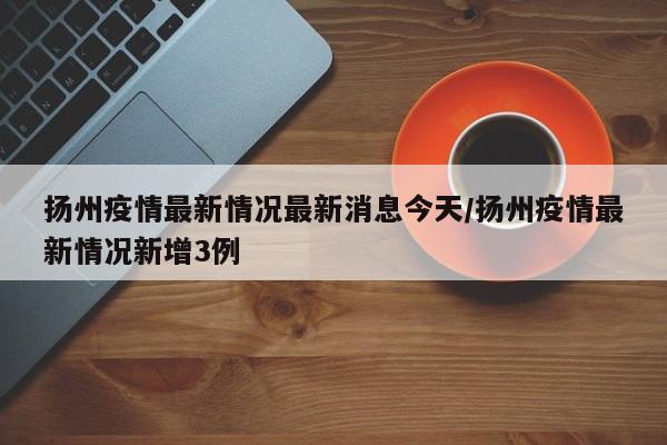 扬州疫情最新情况最新消息今天/扬州疫情最新情况新增3例