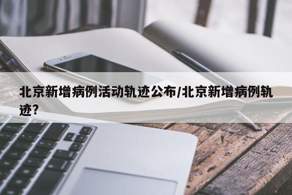 北京新增病例活动轨迹公布/北京新增病例轨迹?