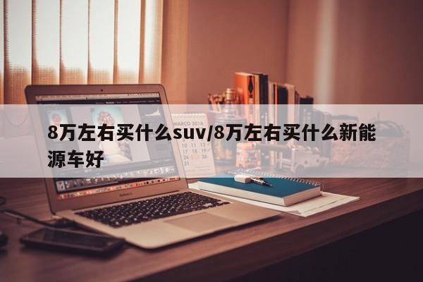 8万左右买什么suv/8万左右买什么新能源车好