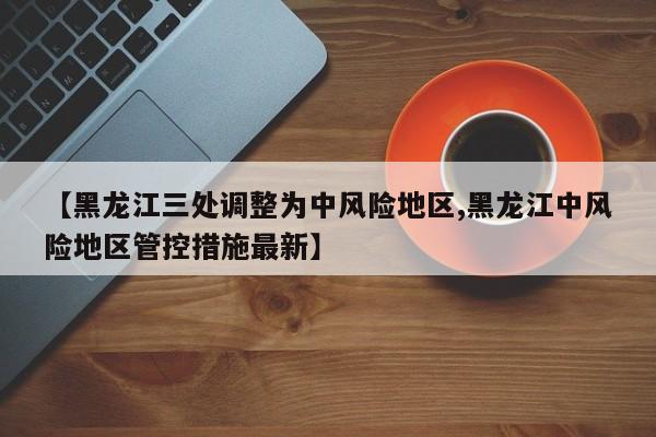 【黑龙江三处调整为中风险地区,黑龙江中风险地区管控措施最新】