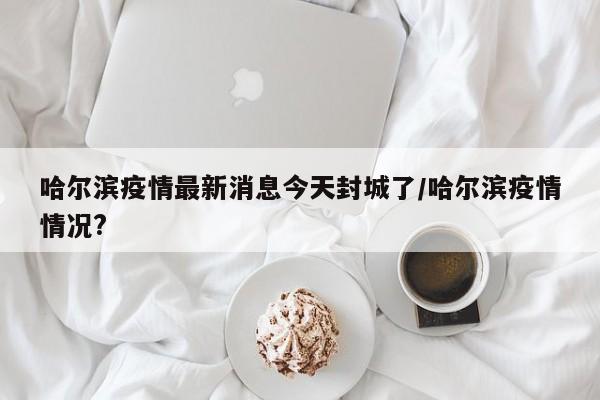 哈尔滨疫情最新消息今天封城了/哈尔滨疫情情况?