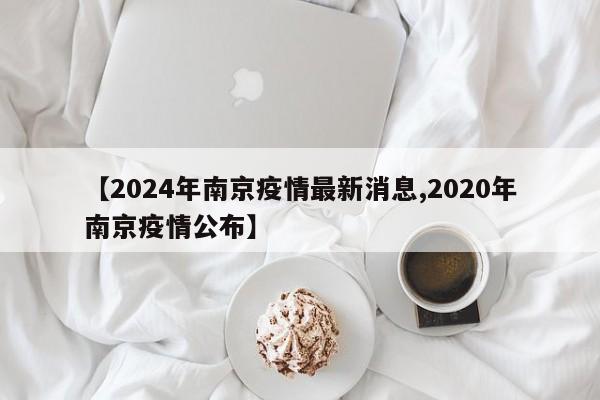 【2024年南京疫情最新消息,2020年南京疫情公布】