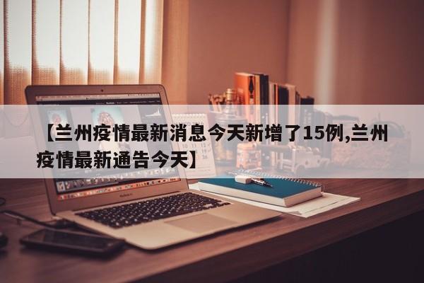 【兰州疫情最新消息今天新增了15例,兰州疫情最新通告今天】