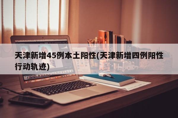 天津新增45例本土阳性(天津新增四例阳性行动轨迹)