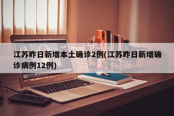 江苏昨日新增本土确诊2例(江苏昨日新增确诊病例12例)