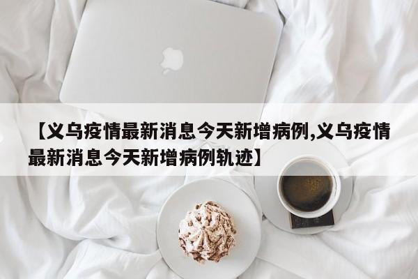 【义乌疫情最新消息今天新增病例,义乌疫情最新消息今天新增病例轨迹】