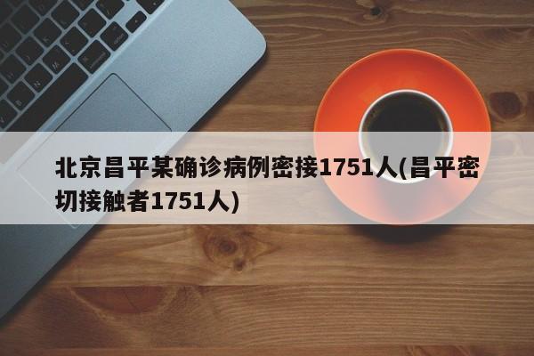 北京昌平某确诊病例密接1751人(昌平密切接触者1751人)