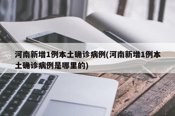 河南新增1例本土确诊病例(河南新增1例本土确诊病例是哪里的)