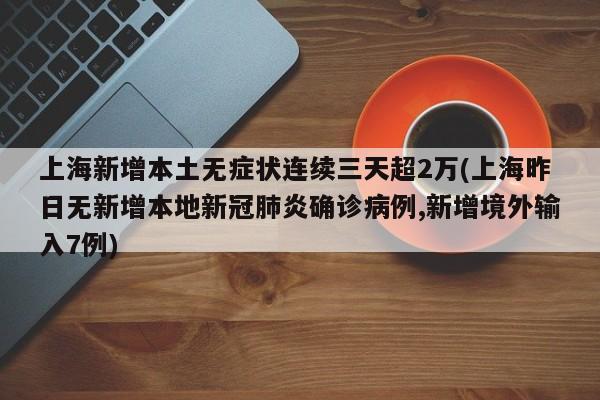 上海新增本土无症状连续三天超2万(上海昨日无新增本地新冠肺炎确诊病例,新增境外输入7例)