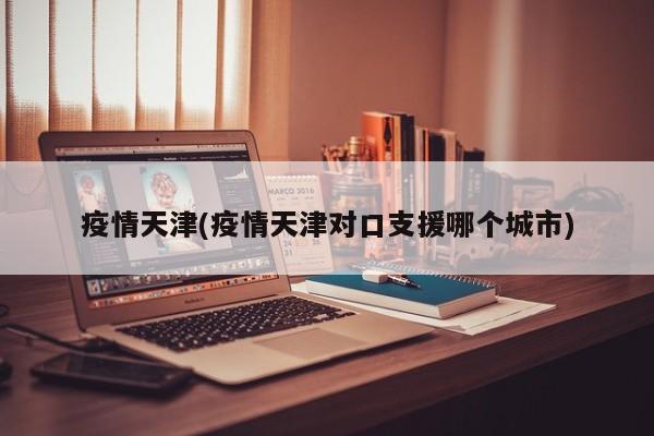 疫情天津(疫情天津对口支援哪个城市)