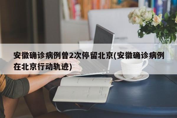 安徽确诊病例曾2次停留北京(安徽确诊病例在北京行动轨迹)
