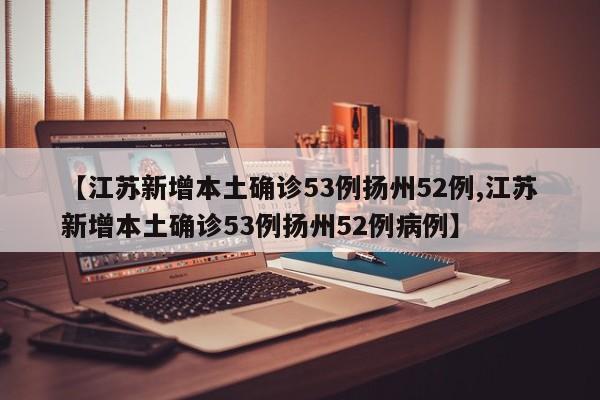 【江苏新增本土确诊53例扬州52例,江苏新增本土确诊53例扬州52例病例】