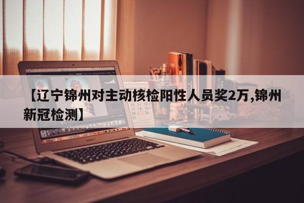 【辽宁锦州对主动核检阳性人员奖2万,锦州新冠检测】