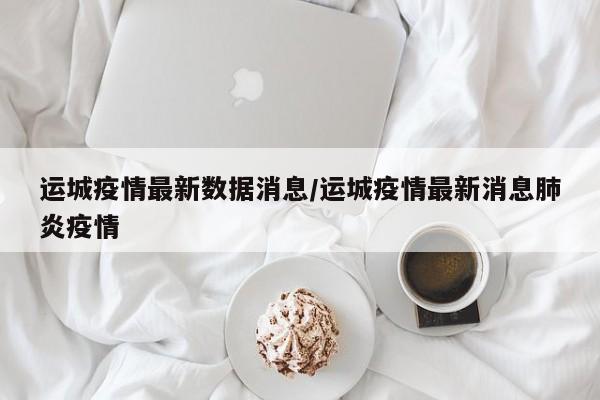 运城疫情最新数据消息/运城疫情最新消息肺炎疫情