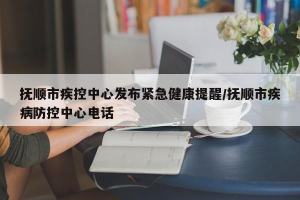 抚顺市疾控中心发布紧急健康提醒/抚顺市疾病防控中心电话