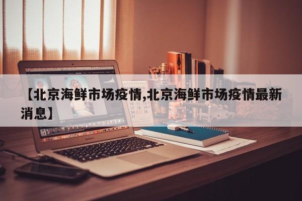 【北京海鲜市场疫情,北京海鲜市场疫情最新消息】