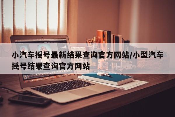 小汽车摇号最新结果查询官方网站/小型汽车摇号结果查询官方网站
