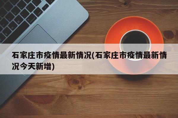 石家庄市疫情最新情况(石家庄市疫情最新情况今天新增)