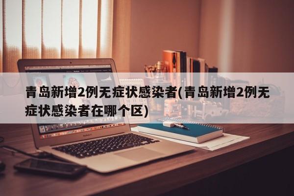 青岛新增2例无症状感染者(青岛新增2例无症状感染者在哪个区)