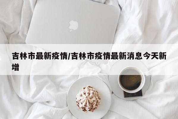 吉林市最新疫情/吉林市疫情最新消息今天新增