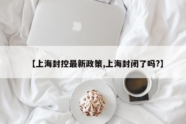 【上海封控最新政策,上海封闭了吗?】