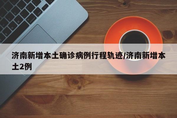 济南新增本土确诊病例行程轨迹/济南新增本土2例