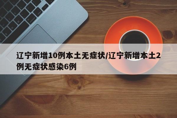 辽宁新增10例本土无症状/辽宁新增本土2例无症状感染6例