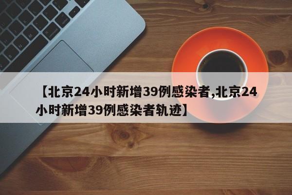 【北京24小时新增39例感染者,北京24小时新增39例感染者轨迹】