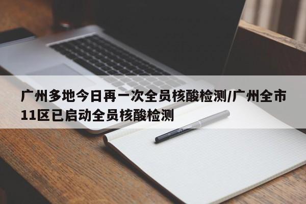 广州多地今日再一次全员核酸检测/广州全市11区已启动全员核酸检测