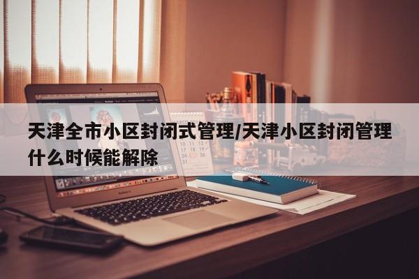 天津全市小区封闭式管理/天津小区封闭管理什么时候能解除