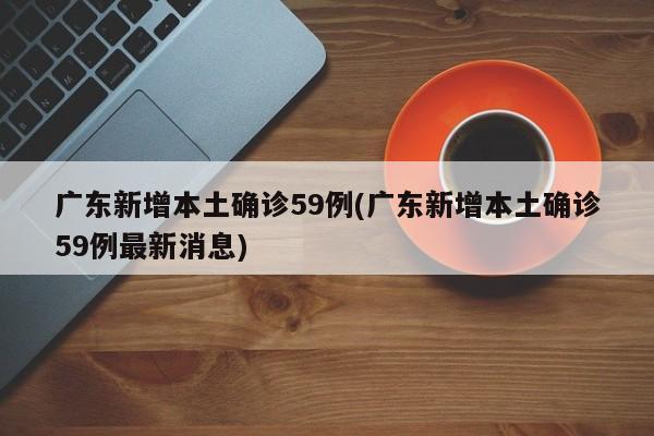 广东新增本土确诊59例(广东新增本土确诊59例最新消息)