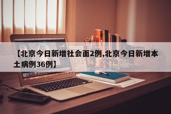【北京今日新增社会面2例,北京今日新增本土病例36例】