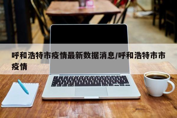 呼和浩特市疫情最新数据消息/呼和浩特市市疫情