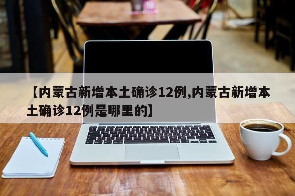 【内蒙古新增本土确诊12例,内蒙古新增本土确诊12例是哪里的】