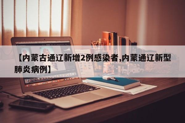 【内蒙古通辽新增2例感染者,内蒙通辽新型肺炎病例】