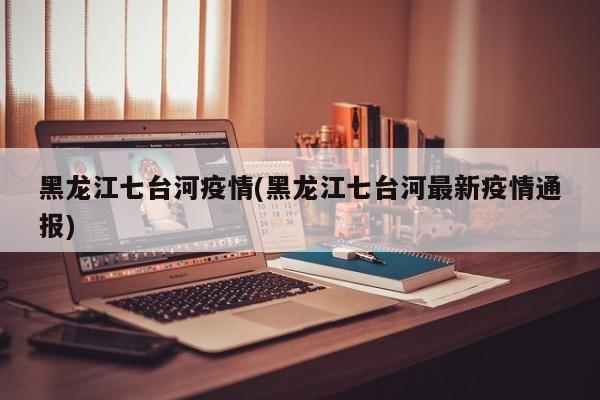 黑龙江七台河疫情(黑龙江七台河最新疫情通报)
