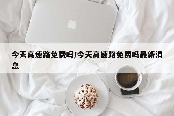 今天高速路免费吗/今天高速路免费吗最新消息