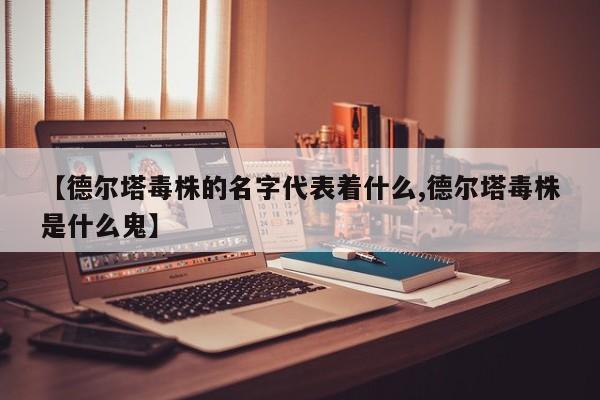 【德尔塔毒株的名字代表着什么,德尔塔毒株是什么鬼】