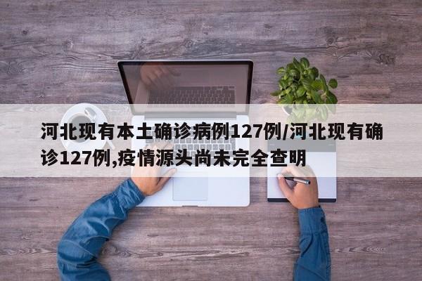 河北现有本土确诊病例127例/河北现有确诊127例,疫情源头尚未完全查明