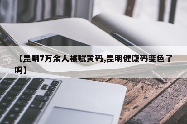 【昆明7万余人被赋黄码,昆明健康码变色了吗】