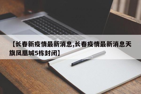 【长春新疫情最新消息,长春疫情最新消息天旗凤凰城5栋封闭】