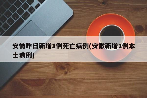 安徽昨日新增1例死亡病例(安徽新增1例本土病例)